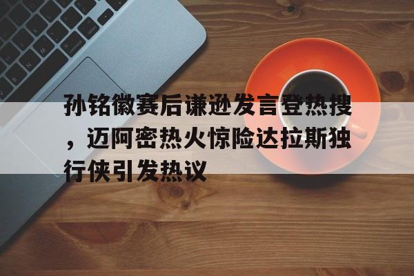 关于孙铭徽赛后谦逊发言登热搜，迈阿密热火惊险达拉斯独行侠引发热议的信息
